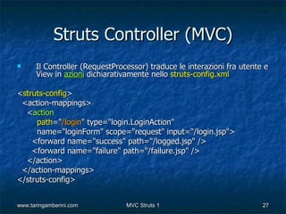 Struts Controller (MVC)
     Il Controller (RequestProcessor) traduce le interazioni fra utente e
      View in azioni dichiarativamente nello struts-config.xml

<struts-config>
 <action-mappings>
  <action
     path="/login" type="login.LoginAction"
     name="loginForm" scope="request" input="/login.jsp">
    <forward name="success" path="/logged.jsp" />
    <forward name="failure" path="/failure.jsp" />
  </action>
 </action-mappings>
</struts-config>


www.taringamberini.com          MVC Struts 1                            27
 