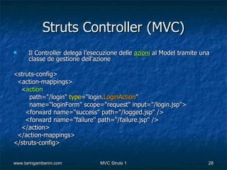 Struts Controller (MVC)
     Il Controller delega l’esecuzione delle azioni al Model tramite una
      classe de gestione dell'azione

<struts-config>
 <action-mappings>
  <action
     path="/login" type="login.LoginAction"
     name="loginForm" scope="request" input="/login.jsp">
    <forward name="success" path="/logged.jsp" />
    <forward name="failure" path="/failure.jsp" />
  </action>
 </action-mappings>
</struts-config>


www.taringamberini.com          MVC Struts 1                            28
 