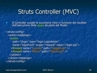 Struts Controller (MVC)
     Il Controller sceglie la successiva View in funzione del risultato
      dell’esecuzione delle azioni da parte del Model

<struts-config>
 <action-mappings>
  <action
     path="/login" type="login.LoginAction"
     name="loginForm" scope="request" input="/login.jsp">
    <forward name="success" path="/logged.jsp" />
    <forward name="failure" path="/failure.jsp" />
  </action>
 </action-mappings>
</struts-config>


www.taringamberini.com           MVC Struts 1                              29
 
