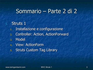 Sommario – Parte 2 di 2

1.    Struts 1
     1.    Installazione e configurazione
     2.    Controller: Action, ActionForward
     3.    Model
     4.    View: ActionForm
     5.    Struts Custom Tag Library



www.taringamberini.com    MVC Struts 1         3
 