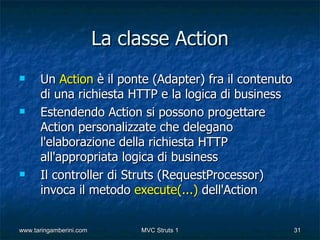 La classe Action
     Un Action è il ponte (Adapter) fra il contenuto
      di una richiesta HTTP e la logica di business
     Estendendo Action si possono progettare
      Action personalizzate che delegano
      l'elaborazione della richiesta HTTP
      all'appropriata logica di business
     Il controller di Struts (RequestProcessor)
      invoca il metodo execute(...) dell'Action


www.taringamberini.com        MVC Struts 1              31
 