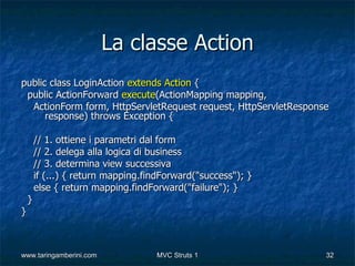La classe Action
public class LoginAction extends Action {
 public ActionForward execute(ActionMapping mapping,
  ActionForm form, HttpServletRequest request, HttpServletResponse
      response) throws Exception {

        // 1. ottiene i parametri dal form
        // 2. delega alla logica di business
        // 3. determina view successiva
        if (...) { return mapping.findForward("success"); }
        else { return mapping.findForward("failure"); }
    }
}



www.taringamberini.com              MVC Struts 1                 32
 