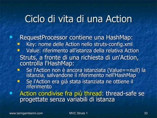 Ciclo di vita di una Action
        RequestProcessor contiene una HashMap:
          Key: nome delle Action nello struts-config.xml
          Value: riferimento all'istanza della relativa Action
2.       Struts, a fronte di una richiesta di un'Action,
         controlla l'HashMap:
          Se l'Action non è ancora istanziata (Value==null) la
           istanzia, salvandone il riferimento nell'HashMap
          Se l'Action era già stata istanziata ne ottiene il
           riferimento
        Action condivise fra più thread: thread-safe se
         progettate senza variabili di istanza

www.taringamberini.com        MVC Struts 1                        33
 