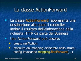La classe ActionForward
     La classe ActionForward rappresenta una
      destinazione alla quale il controller
      inoltra il risultato dell'elaborazione della
      richiesta HTTP da parte del Business
     Una ActionForward può essere:
          creato nell'Action
          ottenuto dal mapping dichiarato nello struts-
           config invocando mapping.findForward(...)
www.taringamberini.com     MVC Struts 1                34
 