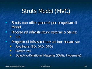 Struts Model (MVC)
        Struts non offre granché per progettare il
         Model
        Ricorso ad infrastrutture esterne a Struts:
          EJB
        Progetto di infrastrutture ad-hoc basate su:
          JavaBeans (BO, DAO, DTO)
          Pattern vari
          Object-to-Relational Mapping (iBatis, Hybernate)


www.taringamberini.com       MVC Struts 1                     36
 