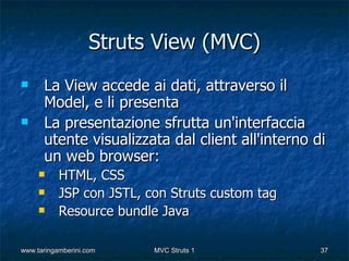 Struts View (MVC)
     La View accede ai dati, attraverso il
      Model, e li presenta
     La presentazione sfrutta un'interfaccia
      utente visualizzata dal client all'interno di
      un web browser:
          HTML, CSS
          JSP con JSTL, con Struts custom tag
          Resource bundle Java

www.taringamberini.com    MVC Struts 1            37
 