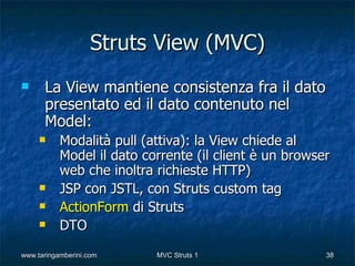Struts View (MVC)
     La View mantiene consistenza fra il dato
      presentato ed il dato contenuto nel
      Model:
          Modalità pull (attiva): la View chiede al
           Model il dato corrente (il client è un browser
           web che inoltra richieste HTTP)
          JSP con JSTL, con Struts custom tag
          ActionForm di Struts
          DTO
www.taringamberini.com     MVC Struts 1                 38
 