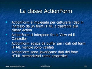 La classe ActionForm
     ActionForm è impiegata per catturare i dati in
      ingresso da un form HTML e trasferirli alla
      classe Action
     ActionForm si interpone fra la View ed il
      Controller
     ActionForm agisce da buffer per i dati del form
      HTML mentre sono validati
     ActionForm sono JavaBeans: dati del form
      HTML memorizzati come properties

www.taringamberini.com   MVC Struts 1               39
 
