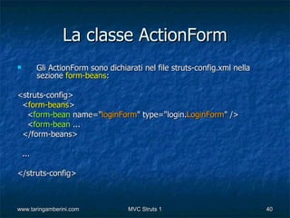 La classe ActionForm
         Gli ActionForm sono dichiarati nel file struts-config.xml nella
          sezione form-beans:

<struts-config>
 <form-beans>
  <form-bean name="loginForm" type="login.LoginForm" />
  <form-bean ...
 </form-beans>

    ...

</struts-config>



www.taringamberini.com              MVC Struts 1                            40
 