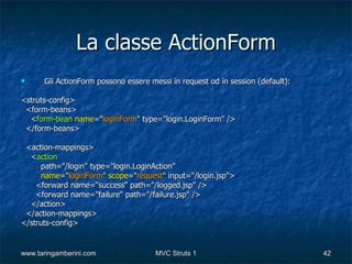 La classe ActionForm
     Gli ActionForm possono essere messi in request od in session (default):

<struts-config>
 <form-beans>
  <form-bean name="loginForm" type="login.LoginForm" />
 </form-beans>

 <action-mappings>
  <action
     path="/login" type="login.LoginAction"
     name="loginForm" scope="request" input="/login.jsp">
    <forward name="success" path="/logged.jsp" />
    <forward name="failure" path="/failure.jsp" />
  </action>
 </action-mappings>
</struts-config>


www.taringamberini.com                MVC Struts 1                              42
 