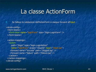 La classe ActionForm
     Se fallisce la validazione dell'ActionForm si esegue forward all'input :

<struts-config>
 <form-beans>
  <form-bean name="loginForm" type="login.LoginForm" />
 </form-beans>

 <action-mappings>
  <action
     path="/login" type="login.LoginAction"
     name="loginForm" scope="request" input="/login.jsp">
    <forward name="success" path="/logged.jsp" />
    <forward name="failure" path="/failure.jsp" />
  </action>
 </action-mappings>
</struts-config>


www.taringamberini.com                 MVC Struts 1                              43
 