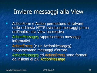 Inviare messaggi alla View
     ActionForm e Action permettono di salvare
      nella richiesta HTTP eventuali messaggi prima
      dell'inoltro alla View successiva
     ActionMessages rappresentano messaggi
      informativi
     ActionErrors (è un ActionMessages)
      rappresentano messaggi d'errore
     ActionMessages ed ActionErrors sono formati
      da insiemi di più ActionMessage

www.taringamberini.com   MVC Struts 1                 45
 