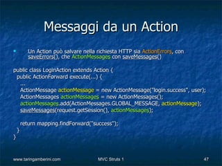 Messaggi da un Action
          Un Action può salvare nella richiesta HTTP sia ActionErrors, con
           saveErrors(), che ActionMessages con saveMessages()

public class LoginAction extends Action {
 public ActionForward execute(...) {
  ...
  ActionMessage actionMessage = new ActionMessage("login.success", user);
  ActionMessages actionMessages = new ActionMessages();
  actionMessages.add(ActionMessages.GLOBAL_MESSAGE, actionMessage);
  saveMessages(request.getSession(), actionMessages);

        return mapping.findForward("success");
    }
}


www.taringamberini.com                 MVC Struts 1                           47
 