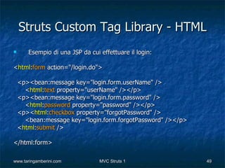 Struts Custom Tag Library - HTML
      Esempio di una JSP da cui effettuare il login:

<html:form action="/login.do">

    <p><bean:message key="login.form.userName" />
      <html:text property="userName" /></p>
    <p><bean:message key="login.form.password" />
      <html:password property="password" /></p>
    <p><html:checkbox property="forgotPassword" />
      <bean:message key="login.form.forgotPassword" /></p>
    <html:submit />

</html:form>

www.taringamberini.com           MVC Struts 1                49
 