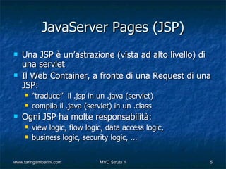 JavaServer Pages (JSP)
   Una JSP è un’astrazione (vista ad alto livello) di
    una servlet
   Il Web Container, a fronte di una Request di una
    JSP:
        “traduce” il .jsp in un .java (servlet)
        compila il .java (servlet) in un .class
   Ogni JSP ha molte responsabilità:
        view logic, flow logic, data access logic,
        business logic, security logic, ...


www.taringamberini.com        MVC Struts 1            5
 
