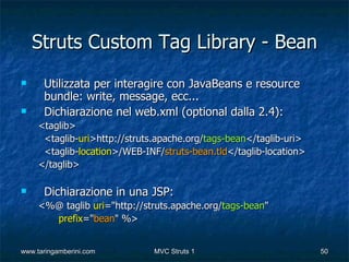 Struts Custom Tag Library - Bean
     Utilizzata per interagire con JavaBeans e resource
      bundle: write, message, ecc...
     Dichiarazione nel web.xml (optional dalla 2.4):
     <taglib>
      <taglib-uri>http://struts.apache.org/tags-bean</taglib-uri>
      <taglib-location>/WEB-INF/struts-bean.tld</taglib-location>
     </taglib>

     Dichiarazione in una JSP:
     <%@ taglib uri="http://struts.apache.org/tags-bean"
       prefix="bean" %>


www.taringamberini.com        MVC Struts 1                          50
 