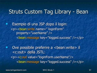 Struts Custom Tag Library - Bean

     Esempio di una JSP dopo il login:
     <p><bean:write name=” loginForm”
        property=”userName” />
        <bean:message key="logged.success" /></p>

     Ove possibile preferire a <bean:write> il
      <c:out> della JSTL:
     <p><c:out value="loginForm.userName"/>
        <bean:message key="logged.success" /></p>

www.taringamberini.com   MVC Struts 1               51
 