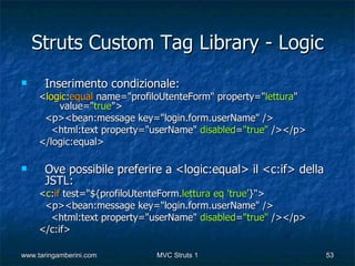 Struts Custom Tag Library - Logic
     Inserimento condizionale:
     <logic:equal name="profiloUtenteForm" property="lettura"
         value="true">
      <p><bean:message key="login.form.userName" />
        <html:text property="userName" disabled="true" /></p>
     </logic:equal>

     Ove possibile preferire a <logic:equal> il <c:if> della
      JSTL:
     <c:if test="${profiloUtenteForm.lettura eq 'true'}">
      <p><bean:message key="login.form.userName" />
       <html:text property="userName" disabled="true" /></p>
     </c:if>

www.taringamberini.com       MVC Struts 1                       53
 
