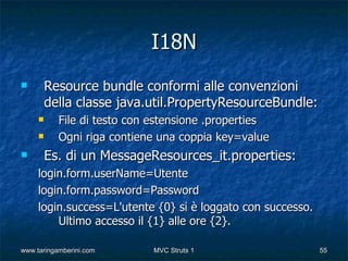 I18N
        Resource bundle conformi alle convenzioni
         della classe java.util.PropertyResourceBundle:
          File di testo con estensione .properties
          Ogni riga contiene una coppia key=value
        Es. di un MessageResources_it.properties:
     login.form.userName=Utente
     login.form.password=Password
     login.success=L'utente {0} si è loggato con successo.
         Ultimo accesso il {1} alle ore {2}.

www.taringamberini.com       MVC Struts 1                    55
 