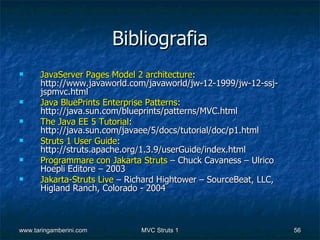 Bibliografia
     JavaServer Pages Model 2 architecture:
      http://www.javaworld.com/javaworld/jw-12-1999/jw-12-ssj-
      jspmvc.html
     Java BluePrints Enterprise Patterns:
      http://java.sun.com/blueprints/patterns/MVC.html
     The Java EE 5 Tutorial:
      http://java.sun.com/javaee/5/docs/tutorial/doc/p1.html
     Struts 1 User Guide:
      http://struts.apache.org/1.3.9/userGuide/index.html
     Programmare con Jakarta Struts – Chuck Cavaness – Ulrico
      Hoepli Editore – 2003
     Jakarta-Struts Live – Richard Hightower – SourceBeat, LLC,
      Higland Ranch, Colorado - 2004



www.taringamberini.com        MVC Struts 1                         56
 