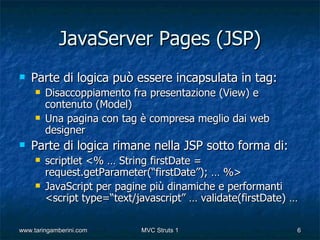 JavaServer Pages (JSP)
   Parte di logica può essere incapsulata in tag:
        Disaccoppiamento fra presentazione (View) e
         contenuto (Model)
        Una pagina con tag è compresa meglio dai web
         designer
   Parte di logica rimane nella JSP sotto forma di:
        scriptlet <% … String firstDate =
         request.getParameter(“firstDate”); … %>
        JavaScript per pagine più dinamiche e performanti
         <script type=“text/javascript” … validate(firstDate) …

www.taringamberini.com       MVC Struts 1                     6
 