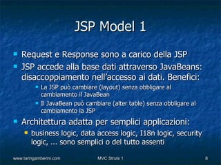 JSP Model 1
   Request e Response sono a carico della JSP
   JSP accede alla base dati attraverso JavaBeans:
    disaccoppiamento nell’accesso ai dati. Benefici:
             La JSP può cambiare (layout) senza obbligare al
              cambiamento il JavaBean
             Il JavaBean può cambiare (alter table) senza obbligare al
              cambiamento la JSP
   Architettura adatta per semplici applicazioni:
        business logic, data access logic, I18n logic, security
         logic, ... sono semplici o del tutto assenti

www.taringamberini.com            MVC Struts 1                            8
 