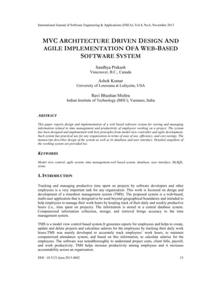International Journal of Software Engineering & Applications (IJSEA), Vol.4, No.6, November 2013

MVC ARCHITECTURE DRIVEN DESIGN AND
AGILE IMPLEMENTATION OFA WEB-BASED
SOFTWARE SYSTEM
Sandhya Prakash
Vancouver, B.C., Canada

Ashok Kumar
University of Louisiana at Lafayette, USA

Ravi Bhushan Mishra
Indian Institute of Technology (BHU), Varanasi, India

ABSTRACT
This paper reports design and implementation of a web based software system for storing and managing
information related to time management and productivity of employees working on a project. The system
has been designed and implemented with best principles from model view controller and agile development.
Such system has practical use for any organization in terms of ease of use, efficiency, and cost savings. The
manuscript describes design of the system as well as its database and user interface. Detailed snapshots of
the working system are provided too.

KEYWORDS
Model view control, agile system, time management,web based system, database, user interface, MySQL,
struts.

1. INTRODUCTION
Tracking and managing productive time spent on projects by software developers and other
employees is a very important task for any organization. This work is focussed on design and
development of a timesheet management system (TMS). The proposed system is a web-based,
multi-user application that is designed to be used beyond geographical boundaries and intended to
help employees to manage their work hours by keeping track of their daily and weekly productive
hours (i.e., time spent on projects). The information is stored in a central database system.
Computerized information collection, storage, and retrieval brings accuracy to the time
management system.
TMS is a model view control based system.It generates reports for employees and helps to create,
update and delete projects and calculates salaries for the employees by tracking their daily work
hours.TMS was mainly developed to accurately track employees’ work hours, to maintain
computerized attendance system, and based on this information, to calculate salaries for the
employees. The software was testedthoroughly to understand project costs, client bills, payroll,
and work productivity. TMS helps increase productivity among employees and it increases
accountability across an organization.
DOI : 10.5121/ijsea.2013.4602

13

 