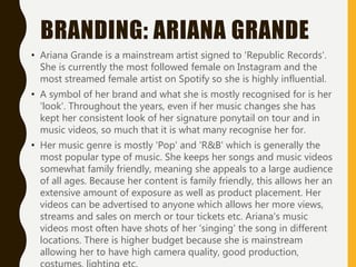 BRANDING: ARIANA GRANDE
• Ariana Grande is a mainstream artist signed to 'Republic Records'.
She is currently the most followed female on Instagram and the
most streamed female artist on Spotify so she is highly influential.
• A symbol of her brand and what she is mostly recognised for is her
'look'. Throughout the years, even if her music changes she has
kept her consistent look of her signature ponytail on tour and in
music videos, so much that it is what many recognise her for.
• Her music genre is mostly 'Pop' and 'R&B' which is generally the
most popular type of music. She keeps her songs and music videos
somewhat family friendly, meaning she appeals to a large audience
of all ages. Because her content is family friendly, this allows her an
extensive amount of exposure as well as product placement. Her
videos can be advertised to anyone which allows her more views,
streams and sales on merch or tour tickets etc. Ariana's music
videos most often have shots of her 'singing' the song in different
locations. There is higher budget because she is mainstream
allowing her to have high camera quality, good production,
 