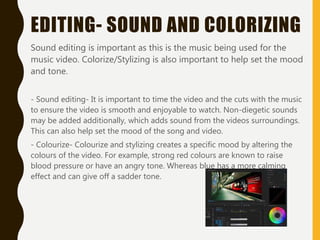 EDITING- SOUND AND COLORIZING
Sound editing is important as this is the music being used for the
music video. Colorize/Stylizing is also important to help set the mood
and tone.
- Sound editing- It is important to time the video and the cuts with the music
to ensure the video is smooth and enjoyable to watch. Non-diegetic sounds
may be added additionally, which adds sound from the videos surroundings.
This can also help set the mood of the song and video.
- Colourize- Colourize and stylizing creates a specific mood by altering the
colours of the video. For example, strong red colours are known to raise
blood pressure or have an angry tone. Whereas blue has a more calming
effect and can give off a sadder tone.
 