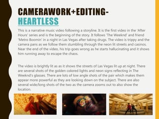 CAMERAWORK+EDITING-
HEARTLESS
This is a narrative music video following a storyline. It is the first video in the 'After
Hours' series and is the beginning of the story. It follows 'The Weeknd' and friend
'Metro Boomin' in a night in Las Vegas after taking drugs. The video is trippy and the
camera pans as we follow them stumbling through the neon lit streets and casinos.
Near the end of the video, his trip goes wrong as he starts hallucinating and it shows
him running away to escape the chaos.
The video is brightly lit as as it shows the streets of Las Vegas lit up at night. There
are several shots of the golden colored lights and neon signs reflecting in The
Weeknd's glasses. There are lots of low angle shots of the pair which makes them
appear more powerful as they are looking down on the subject. There are also
several wide/long shots of the two as the camera zooms out to also show the
location.
 