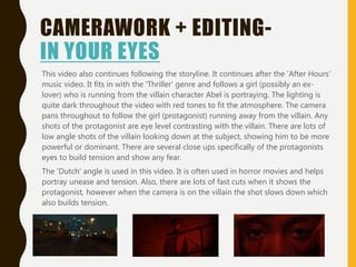 CAMERAWORK + EDITING-
IN YOUR EYES
This video also continues following the storyline. It continues after the 'After Hours'
music video. It fits in with the 'Thriller' genre and follows a girl (possibly an ex-
lover) who is running from the villain character Abel is portraying. The lighting is
quite dark throughout the video with red tones to fit the atmosphere. The camera
pans throughout to follow the girl (protagonist) running away from the villain. Any
shots of the protagonist are eye level contrasting with the villain. There are lots of
low angle shots of the villain looking down at the subject, showing him to be more
powerful or dominant. There are several close ups specifically of the protagonists
eyes to build tension and show any fear.
The 'Dutch' angle is used in this video. It is often used in horror movies and helps
portray unease and tension. Also, there are lots of fast cuts when it shows the
protagonist, however when the camera is on the villain the shot slows down which
also builds tension.
 