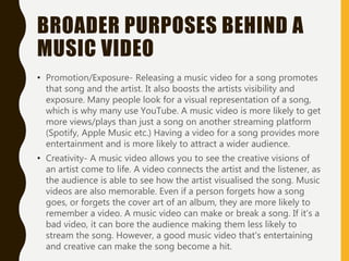 BROADER PURPOSES BEHIND A
MUSIC VIDEO
• Promotion/Exposure- Releasing a music video for a song promotes
that song and the artist. It also boosts the artists visibility and
exposure. Many people look for a visual representation of a song,
which is why many use YouTube. A music video is more likely to get
more views/plays than just a song on another streaming platform
(Spotify, Apple Music etc.) Having a video for a song provides more
entertainment and is more likely to attract a wider audience.
• Creativity- A music video allows you to see the creative visions of
an artist come to life. A video connects the artist and the listener, as
the audience is able to see how the artist visualised the song. Music
videos are also memorable. Even if a person forgets how a song
goes, or forgets the cover art of an album, they are more likely to
remember a video. A music video can make or break a song. If it’s a
bad video, it can bore the audience making them less likely to
stream the song. However, a good music video that's entertaining
and creative can make the song become a hit.
 