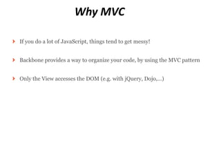 Why MVC

If you do a lot of JavaScript, things tend to get messy!


Backbone provides a way to organize your code, by using the MVC pattern


Only the View accesses the DOM (e.g. with jQuery, Dojo,…)
 