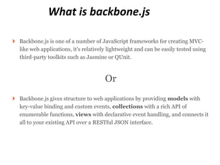 What is backbone.js

Backbone.js is one of a number of JavaScript frameworks for creating MVC-
like web applications, it's relatively lightweight and can be easily tested using
third-party toolkits such as Jasmine or QUnit.



                                     Or
Backbone.js gives structure to web applications by providing models with
key-value binding and custom events, collections with a rich API of
enumerable functions, views with declarative event handling, and connects it
all to your existing API over a RESTful JSON interface.
 