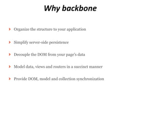 Why backbone

Organize the structure to your application


Simplify server-side persistence


Decouple the DOM from your page's data


Model data, views and routers in a succinct manner


Provide DOM, model and collection synchronization
 