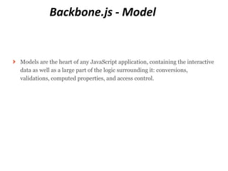 Backbone.js - Model


Models are the heart of any JavaScript application, containing the interactive
data as well as a large part of the logic surrounding it: conversions,
validations, computed properties, and access control.
 