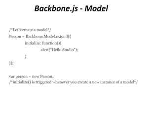 Backbone.js - Model

/*Let’s create a model*/
Person = Backbone.Model.extend({
         initialize: function(){
                  alert("Hello Studio");
         }
});


var person = new Person;
/*initialize() is triggered whenever you create a new instance of a model*/
 