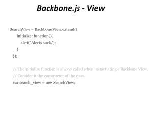 Backbone.js - View

SearchView = Backbone.View.extend({
   initialize: function(){
       alert("Alerts suck.");
   }
 });


 // The initialize function is always called when instantiating a Backbone View.
 // Consider it the constructor of the class.
 var search_view = new SearchView;
 
