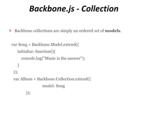 Backbone.js - Collection

 Backbone collections are simply an ordered set of models.


var Song = Backbone.Model.extend({
   initialize: function(){
       console.log("Music is the answer");
   }
 });
 var Album = Backbone.Collection.extend({
                  model: Song
         });
 