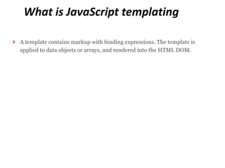 What is JavaScript templating

A template contains markup with binding expressions. The template is
applied to data objects or arrays, and rendered into the HTML DOM.
 