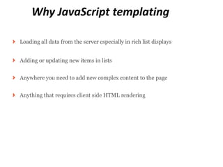 Why JavaScript templating

Loading all data from the server especially in rich list displays


Adding or updating new items in lists


Anywhere you need to add new complex content to the page


Anything that requires client side HTML rendering
 