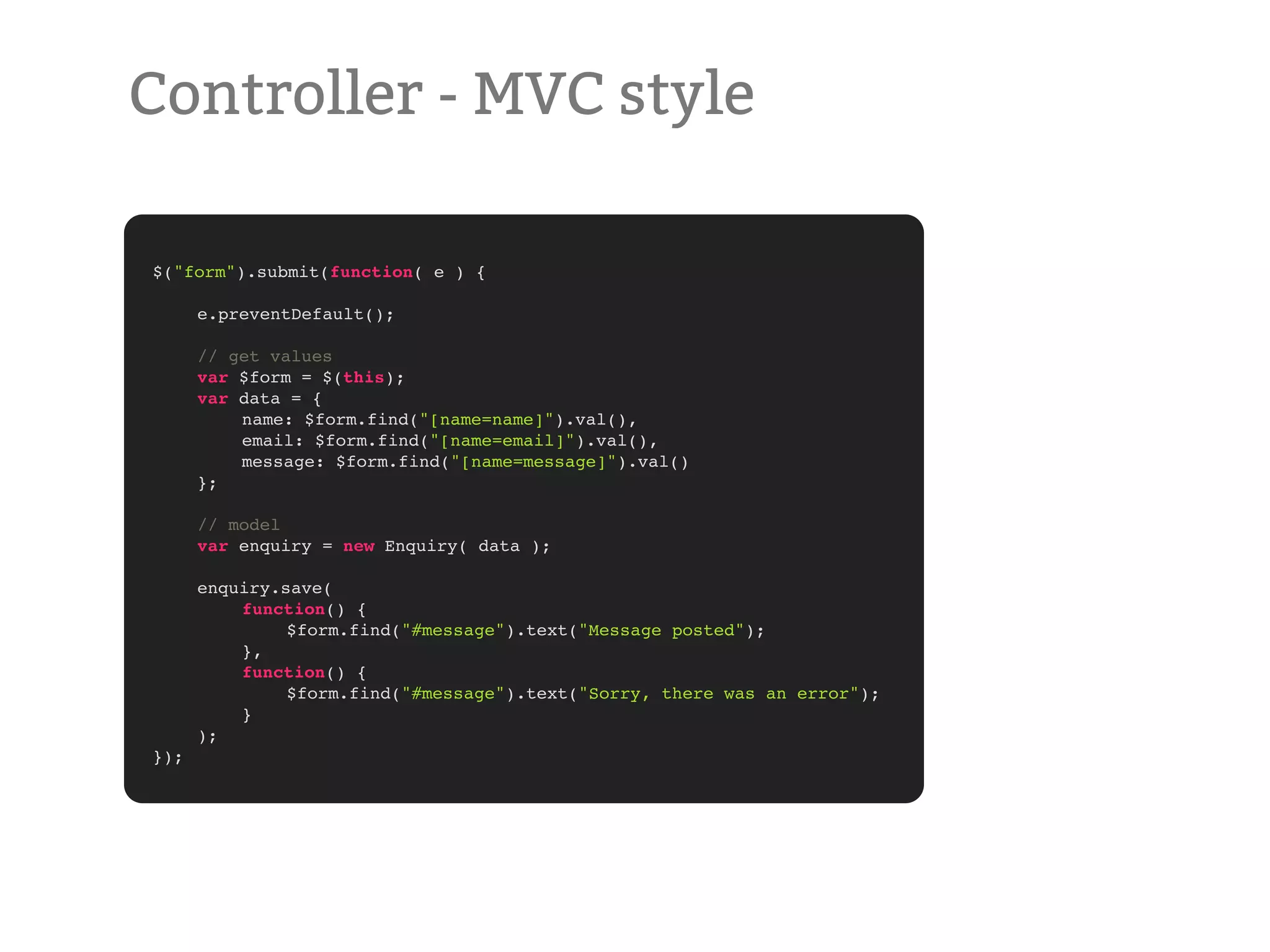 Controller - MVC style $("form").submit(function( e ) { ! ! ! ! ! e.preventDefault(); ! // get values ! var $form = $(this); ! var data = { ! ! name: $form.find("[name=name]").val(), ! ! email: $form.find("[name=email]").val(), ! ! message: $form.find("[name=message]").val() ! }; ! // model ! var enquiry = new Enquiry( data ); ! ! enquiry.save( ! ! function() { ! ! ! $form.find("#message").text("Message posted"); ! ! }, ! ! function() { ! ! ! $form.find("#message").text("Sorry, there was an error"); ! ! } ! ); }); 