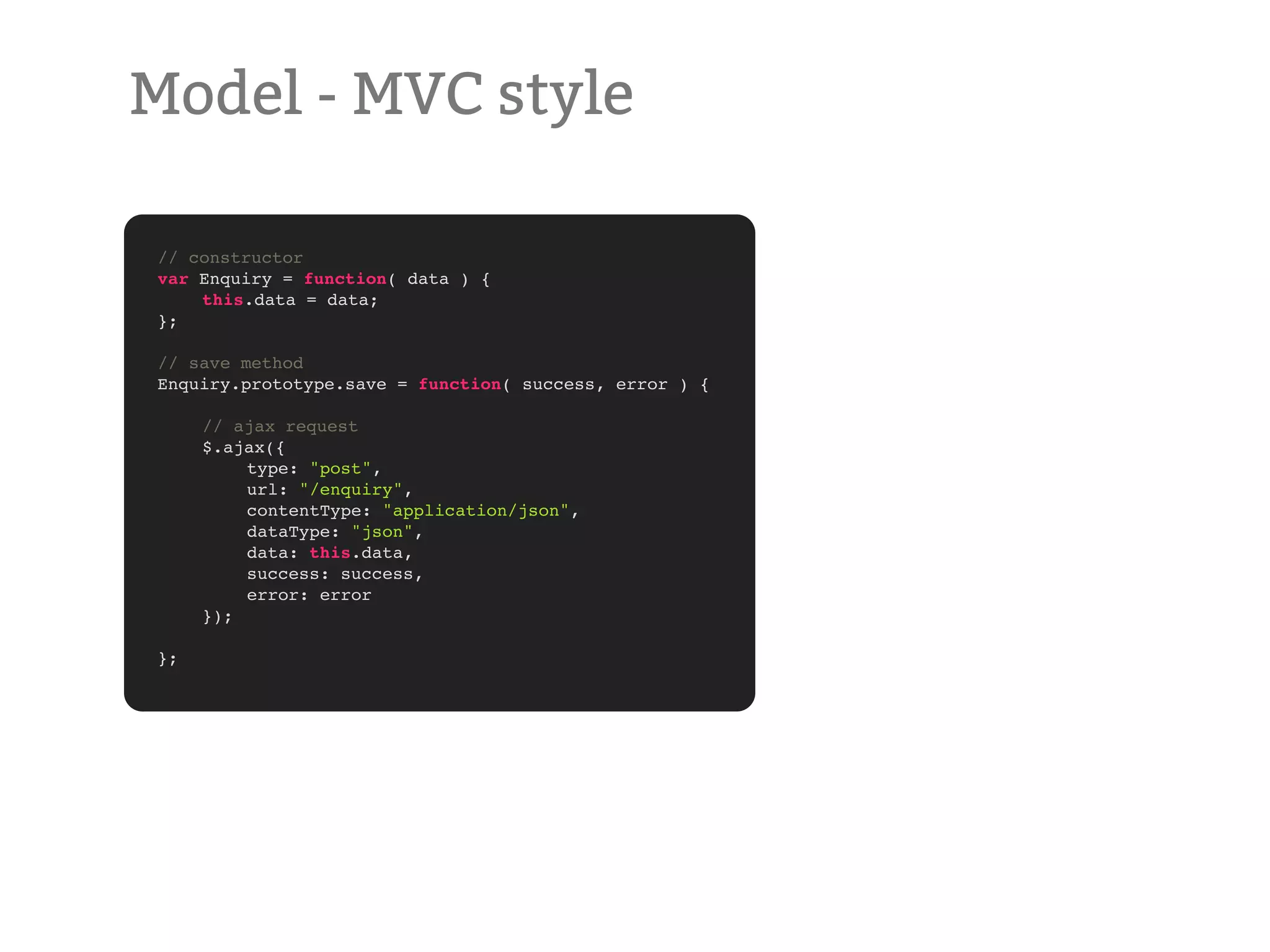 Model - MVC style // constructor var Enquiry = function( data ) { ! this.data = data; }; // save method Enquiry.prototype.save = function( success, error ) { ! // ajax request ! $.ajax({ ! ! type: "post", ! ! url: "/enquiry", ! ! contentType: "application/json", ! ! dataType: "json", ! ! data: this.data, ! ! success: success, ! ! error: error ! }); }; 