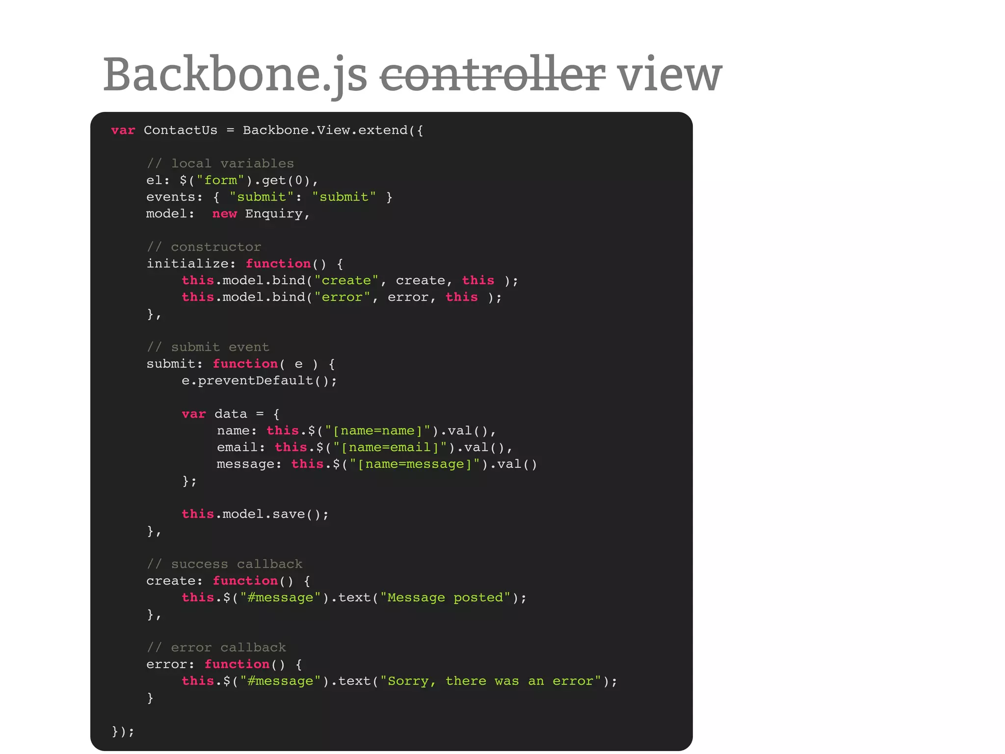 Backbone.js controller view var ContactUs = Backbone.View.extend({ ! ! // local variables ! el: $("form").get(0), ! events: { "submit": "submit" } ! model: new Enquiry, ! // constructor ! initialize: function() { ! ! this.model.bind("create", create, this );! ! ! this.model.bind("error", error, this );! ! }, ! // submit event ! submit: function( e ) { ! ! e.preventDefault(); ! ! ! ! var data = { ! ! ! name: this.$("[name=name]").val(), ! ! ! email: this.$("[name=email]").val(), ! ! ! message: this.$("[name=message]").val() ! ! }; ! ! this.model.save(); ! }, ! // success callback ! create: function() { ! ! this.$("#message").text("Message posted"); ! }, ! // error callback ! error: function() { ! ! this.$("#message").text("Sorry, there was an error"); ! } }); 