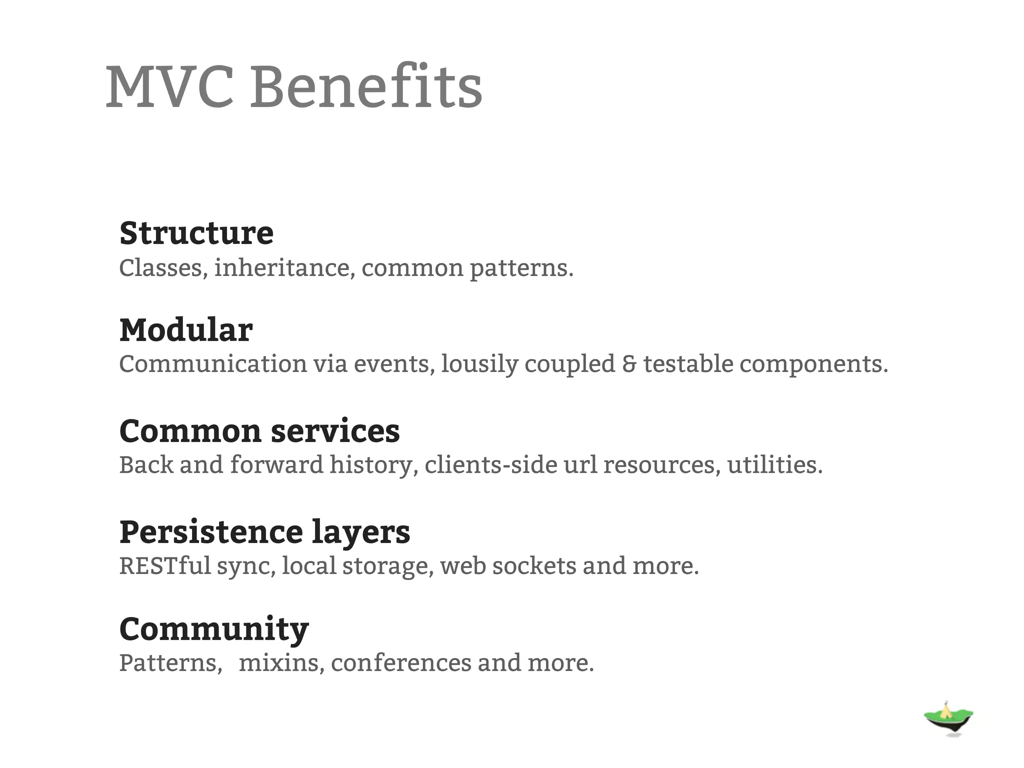 MVC Benefits Structure Classes, inheritance, common patterns. Modular Communication via events, lousily coupled & testable components. Common services Back and forward history, clients-side url resources, utilities. Persistence layers RESTful sync, local storage, web sockets and more. Community Patterns,  mixins, conferences and more. 