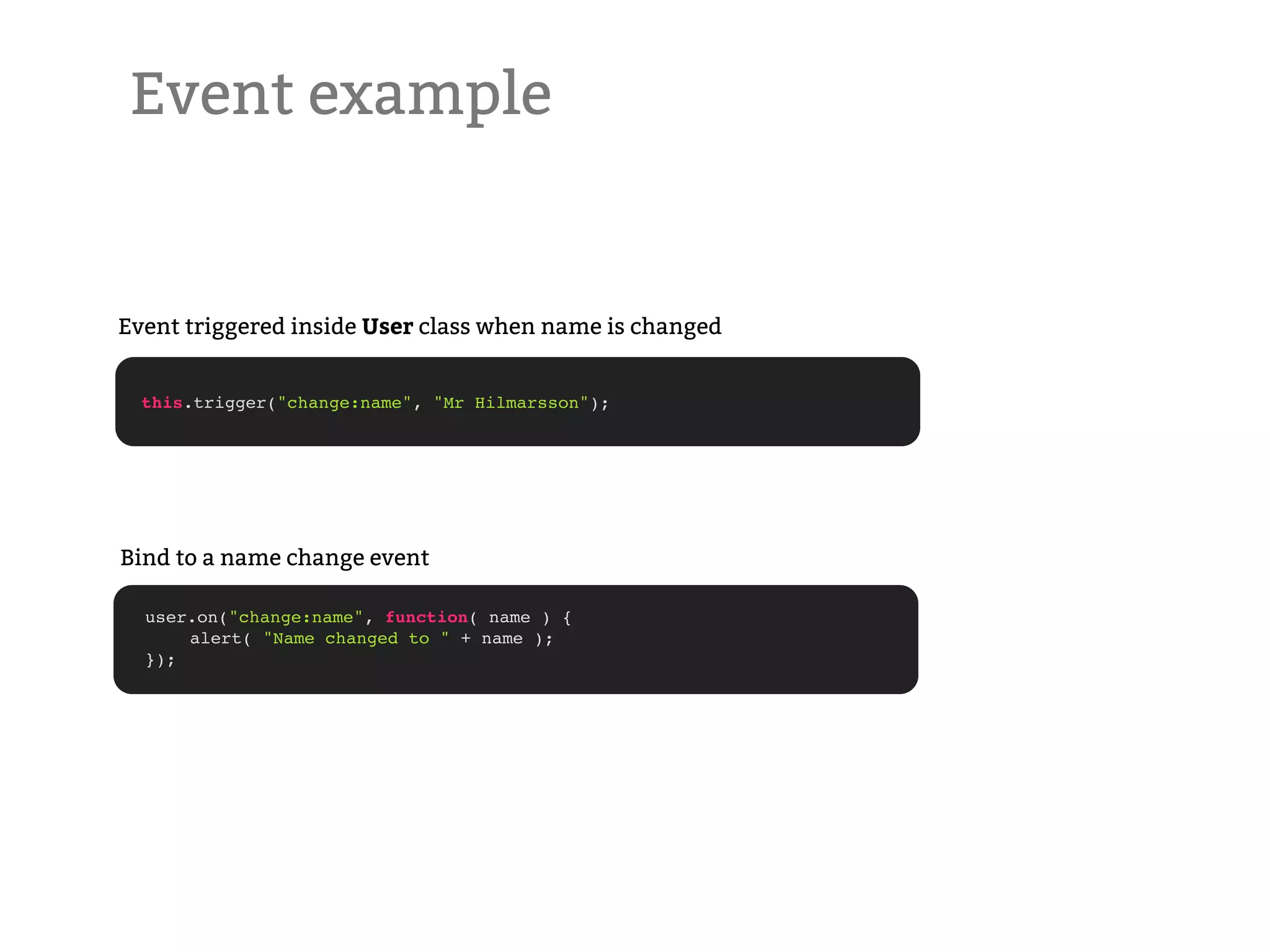 Event example Event triggered inside User class when name is changed this.trigger("change:name", "Mr Hilmarsson"); Bind to a name change event user.on("change:name", function( name ) { ! alert( "Name changed to " + name ); }); 