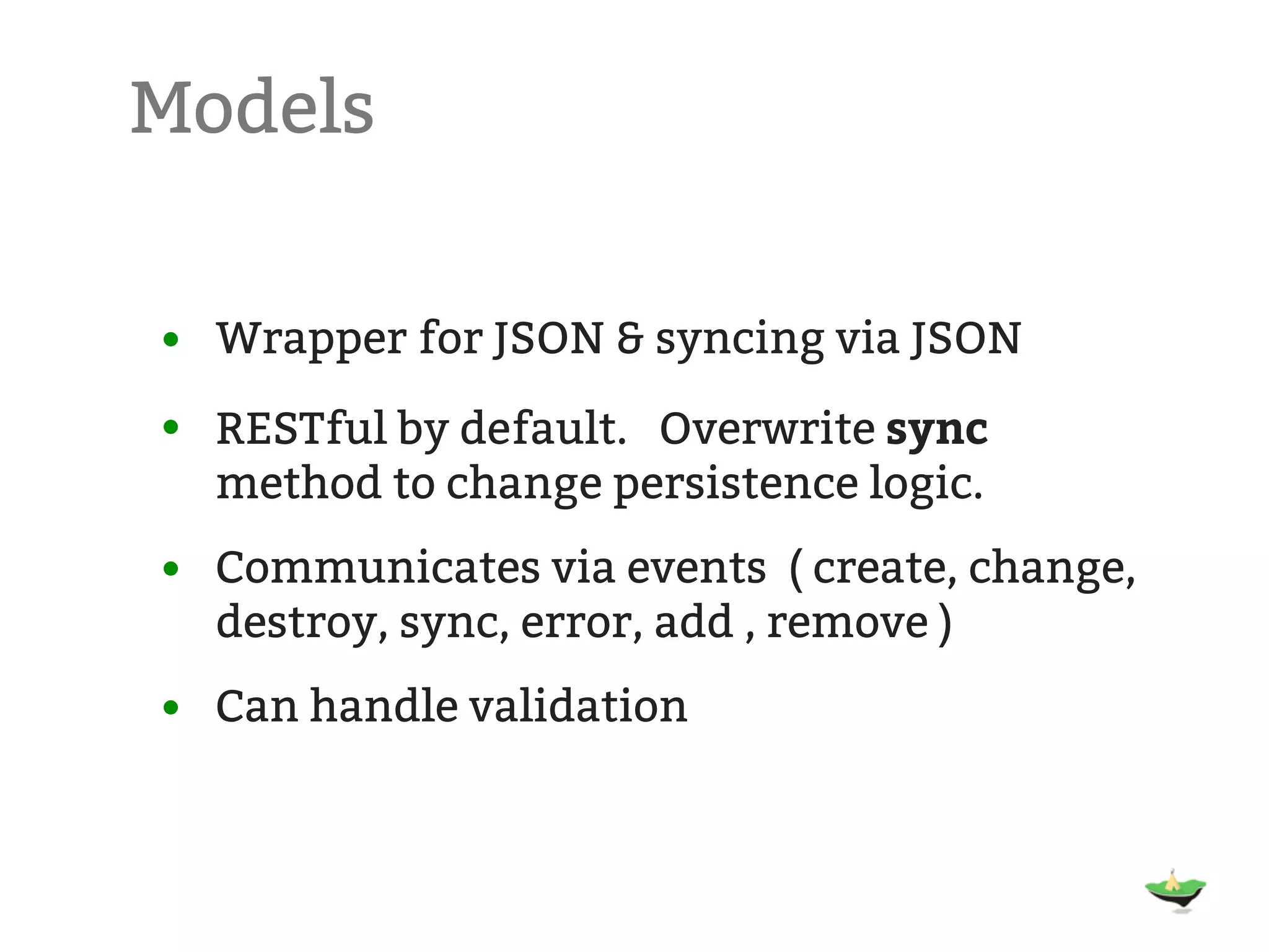 Models • Wrapper for JSON & syncing via JSON • RESTful by default. Overwrite sync method to change persistence logic. • Communicates via events ( create, change, destroy, sync, error, add , remove ) • Can handle validation 