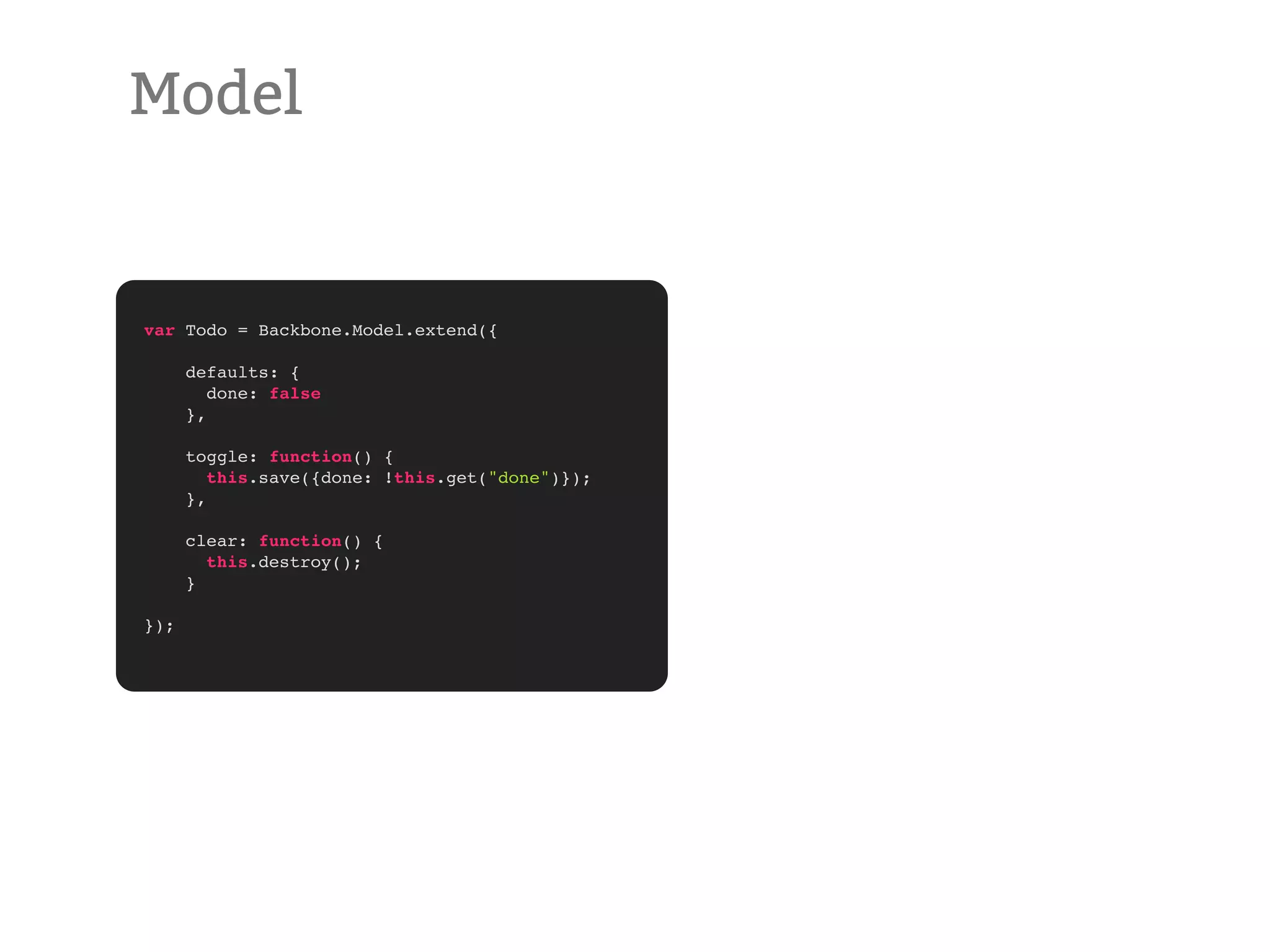 Model var Todo = Backbone.Model.extend({ defaults: { done: false }, toggle: function() { this.save({done: !this.get("done")}); }, clear: function() { this.destroy(); } }); 