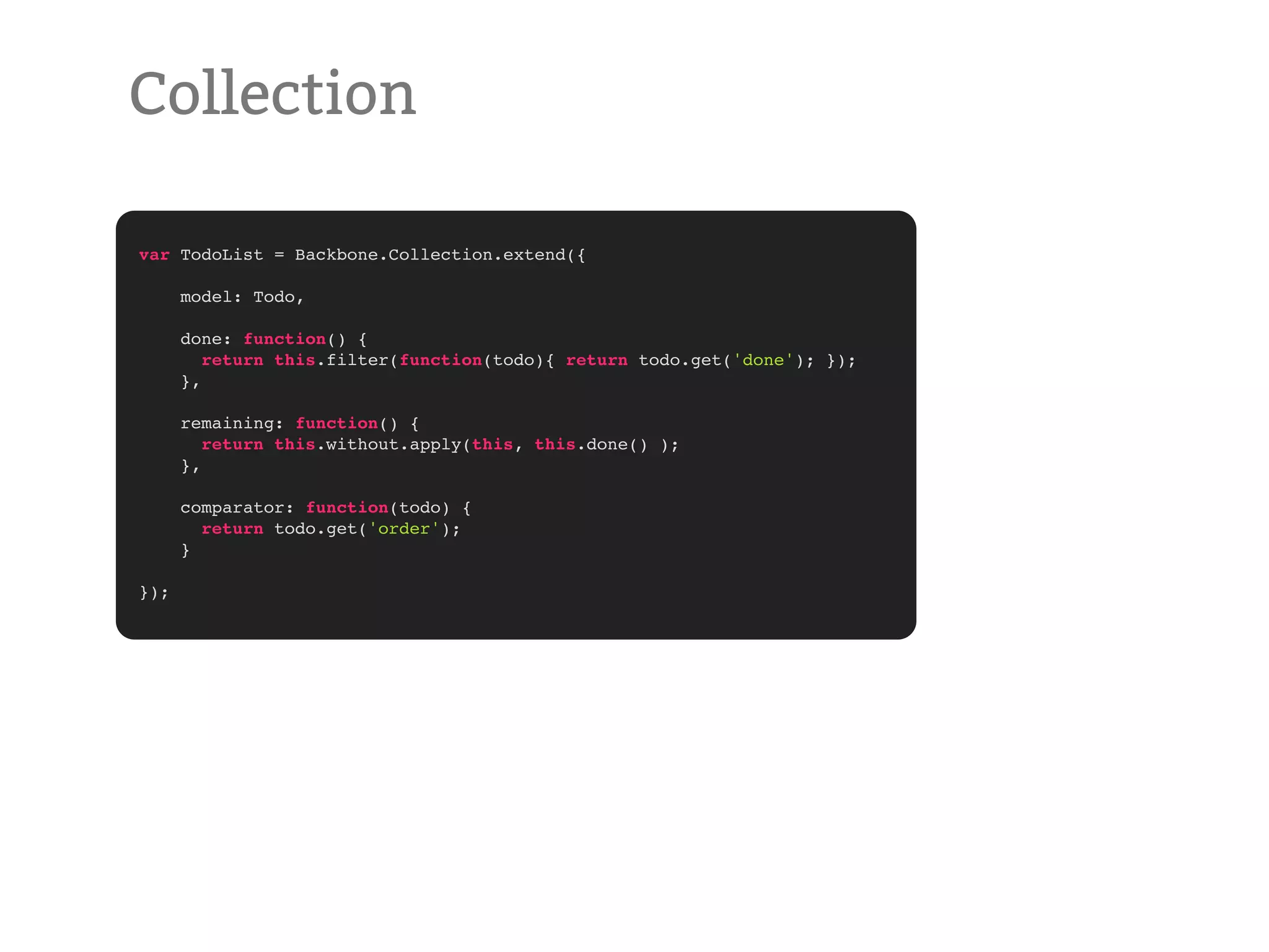 Collection var TodoList = Backbone.Collection.extend({ model: Todo, done: function() { return this.filter(function(todo){ return todo.get('done'); }); }, remaining: function() { return this.without.apply(this, this.done() ); }, comparator: function(todo) { return todo.get('order'); } }); 