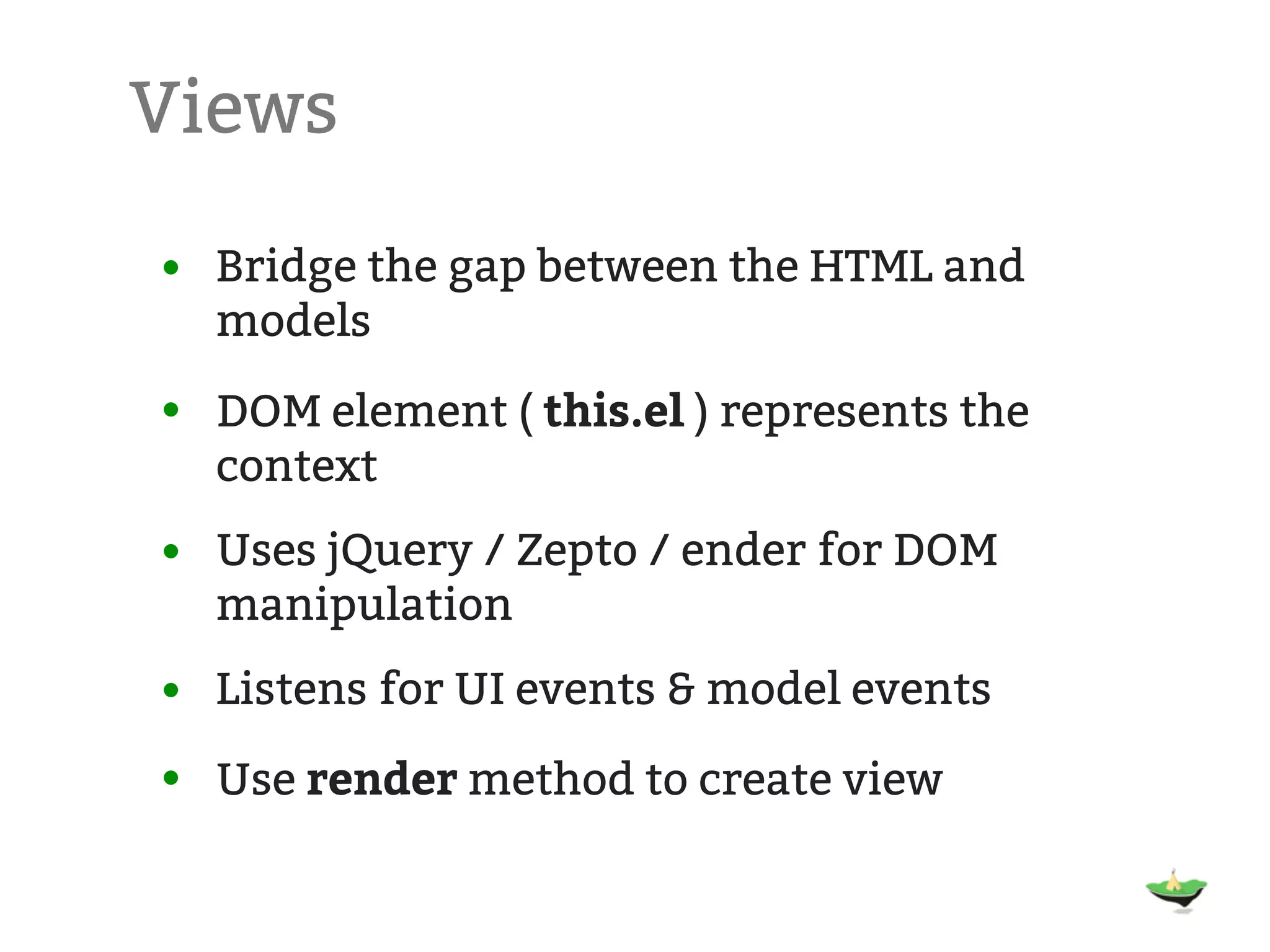 Views • Bridge the gap between the HTML and models • DOM element ( this.el ) represents the context • Uses jQuery / Zepto / ender for DOM manipulation • Listens for UI events & model events • Use render method to create view 